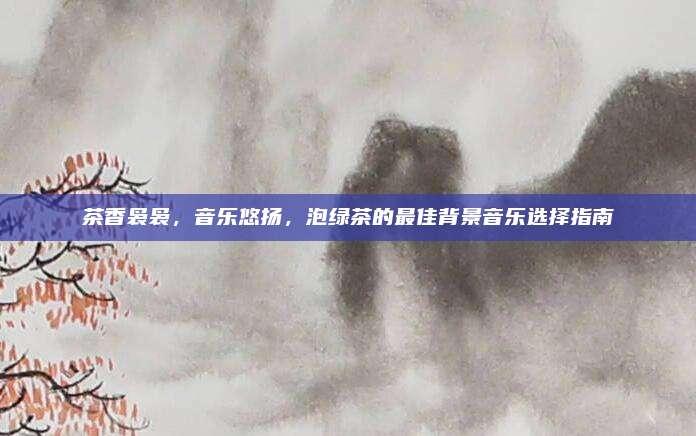 茶香袅袅，音乐悠扬，泡绿茶的最佳背景音乐选择指南