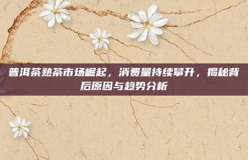 普洱茶熟茶市场崛起，消费量持续攀升，揭秘背后原因与趋势分析