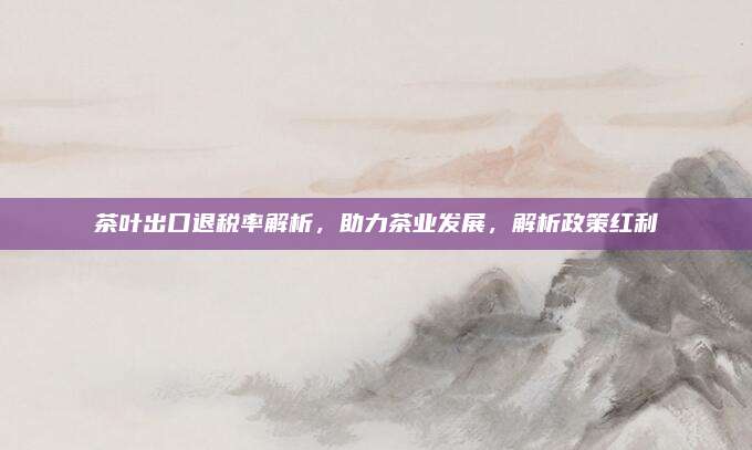 茶叶出口退税率解析，助力茶业发展，解析政策红利
