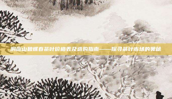洞庭山碧螺春茶叶价格表及选购指南——探寻茶叶市场的奥秘