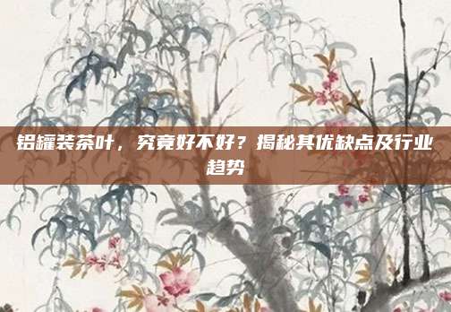 铝罐装茶叶，究竟好不好？揭秘其优缺点及行业趋势