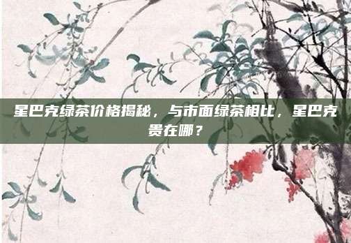 星巴克绿茶价格揭秘，与市面绿茶相比，星巴克贵在哪？