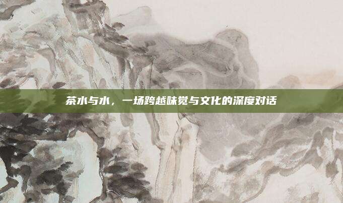 茶水与水，一场跨越味觉与文化的深度对话