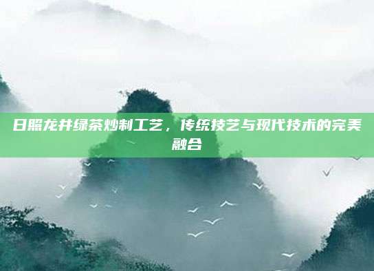 日照龙井绿茶炒制工艺，传统技艺与现代技术的完美融合