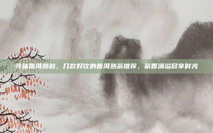 寻味普洱熟韵，几款好饮的普洱熟茶推荐，茶香满溢尽享时光