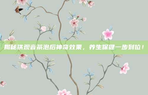 揭秘铁观音茶泡后神奇效果，养生保健一步到位！