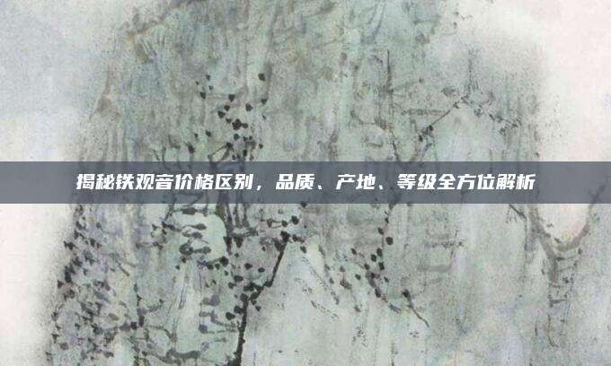 揭秘铁观音价格区别，品质、产地、等级全方位解析