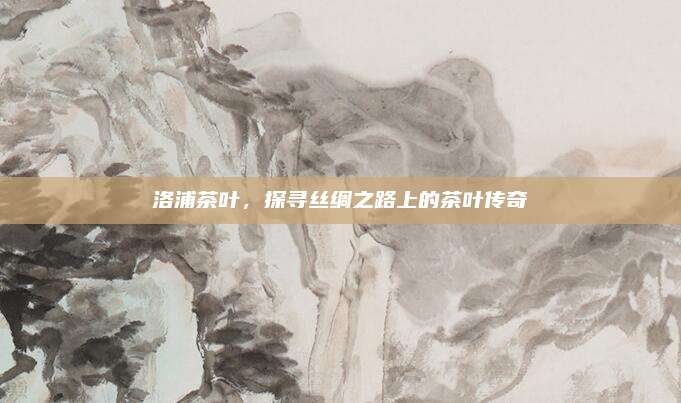 洛浦茶叶，探寻丝绸之路上的茶叶传奇