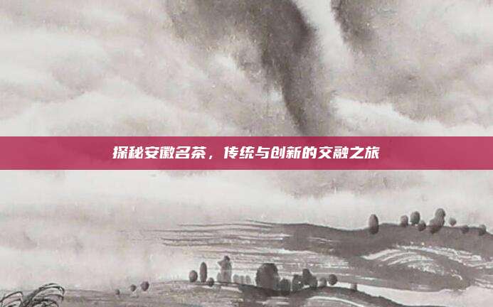 探秘安徽名茶，传统与创新的交融之旅