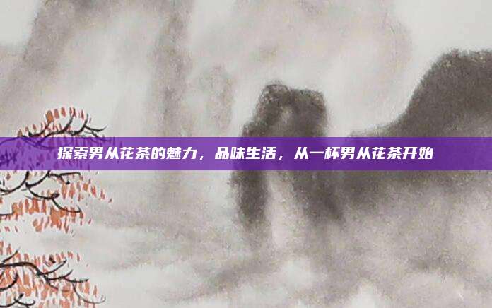 探索男从花茶的魅力,品味生活,从一杯男从花茶开始