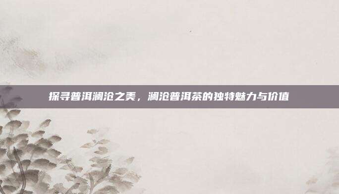 探寻普洱澜沧之美,澜沧普洱茶的独特魅力与价值