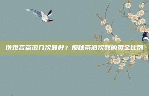 铁观音茶泡几次最好？揭秘茶泡次数的黄金比例