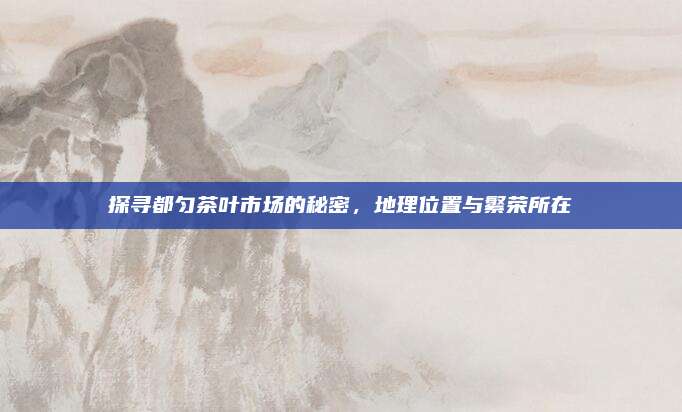 探寻都匀茶叶市场的秘密，地理位置与繁荣所在
