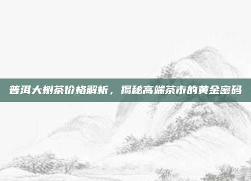 普洱大树茶价格解析，揭秘高端茶市的黄金密码