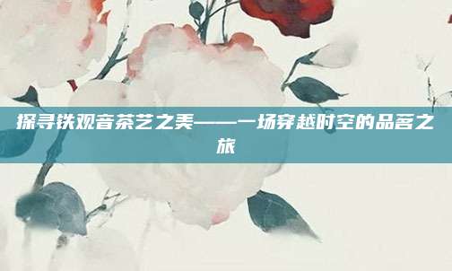 探寻铁观音茶艺之美——一场穿越时空的品茗之旅