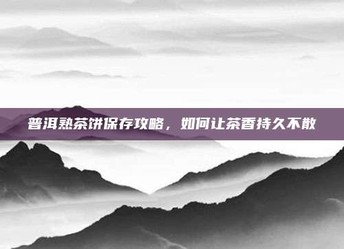 普洱熟茶饼保存攻略,如何让茶香持久不散