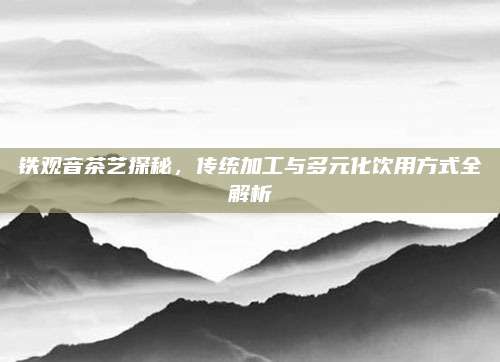 铁观音茶艺探秘，传统加工与多元化饮用方式全解析