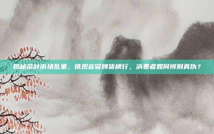 揭秘茶叶市场乱象，铁观音冒牌货横行，消费者如何辨别真伪？