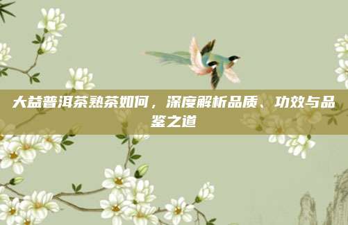 大益普洱茶熟茶如何，深度解析品质、功效与品鉴之道