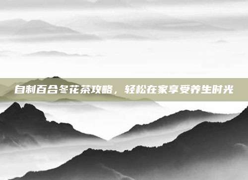 自制百合冬花茶攻略，轻松在家享受养生时光