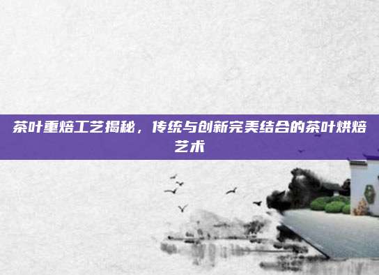 茶叶重焙工艺揭秘，传统与创新完美结合的茶叶烘焙艺术