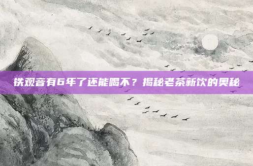 铁观音有6年了还能喝不？揭秘老茶新饮的奥秘
