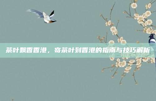 茶叶飘香香港，寄茶叶到香港的指南与技巧解析