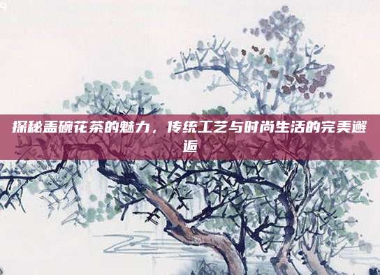 探秘盖碗花茶的魅力，传统工艺与时尚生活的完美邂逅