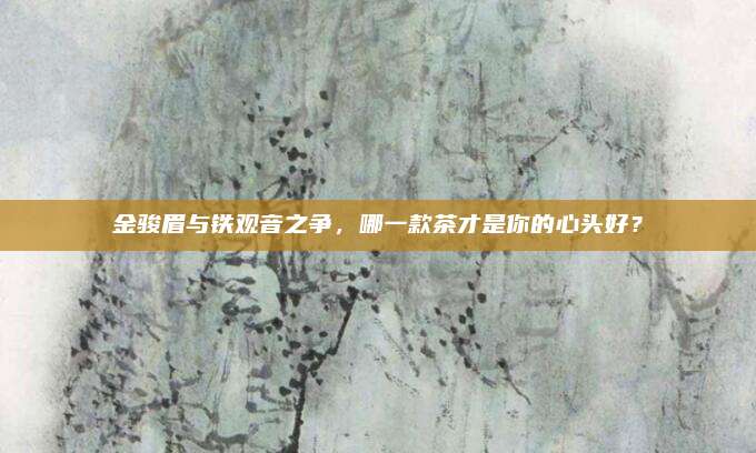 金骏眉与铁观音之争，哪一款茶才是你的心头好？