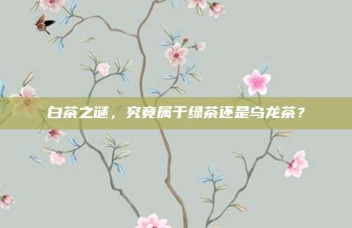 白茶之谜，究竟属于绿茶还是乌龙茶？