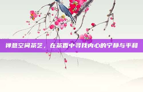 禅意空间茶艺,在茶香中寻找内心的宁静与平和