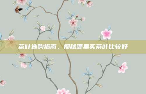 茶叶选购指南,揭秘哪里买茶叶比较好