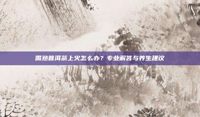 喝熟普洱茶上火怎么办?专业解答与养生建议