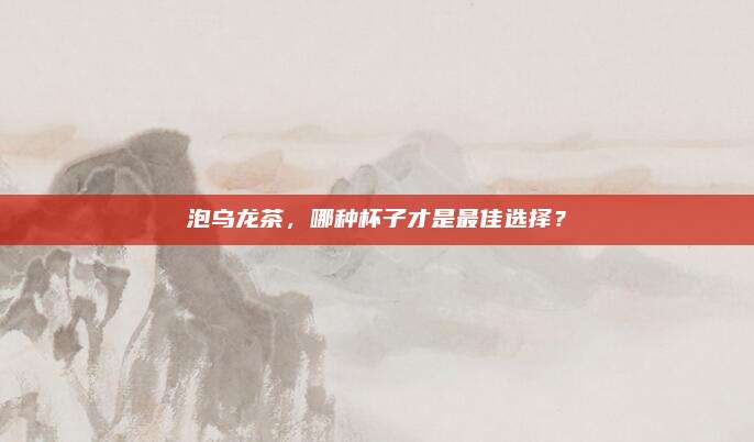 泡乌龙茶,哪种杯子才是最佳选择?