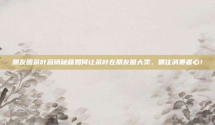 朋友圈茶叶营销秘籍如何让茶叶在朋友圈大卖,抓住消费者心!