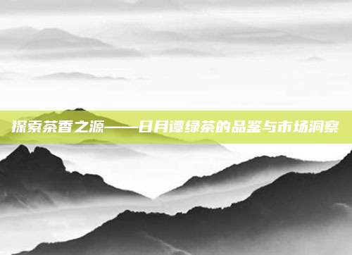 探索茶香之源——日月谭绿茶的品鉴与市场洞察