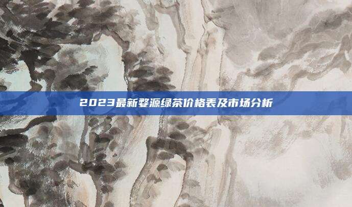 2023最新婺源绿茶价格表及市场分析
