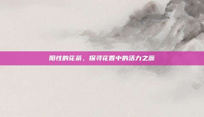 阳性的花茶，探寻花香中的活力之源