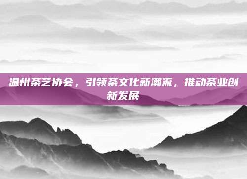 温州茶艺协会，引领茶文化新潮流，推动茶业创新发展