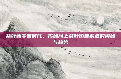 茶叶新零售时代，揭秘网上茶叶销售渠道的奥秘与趋势