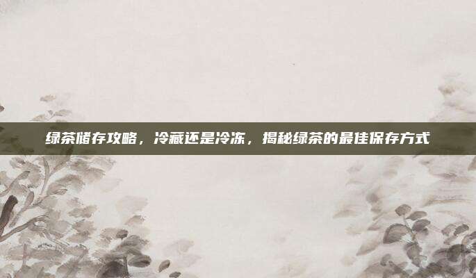 绿茶储存攻略，冷藏还是冷冻，揭秘绿茶的最佳保存方式