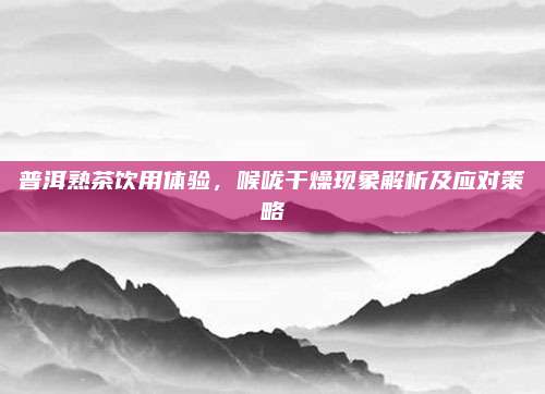 普洱熟茶饮用体验，喉咙干燥现象解析及应对策略