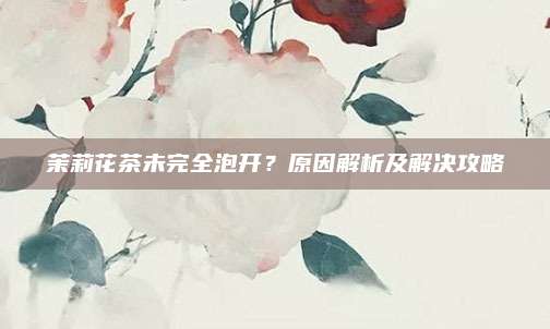 茉莉花茶未完全泡开？原因解析及解决攻略