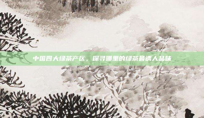 中国四大绿茶产区，探寻哪里的绿茶最诱人品味
