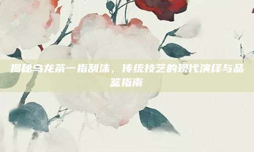 揭秘乌龙茶一指刮沫，传统技艺的现代演绎与品鉴指南