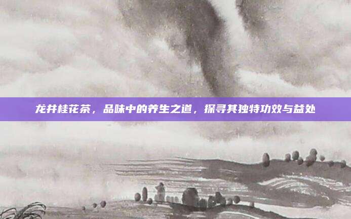 龙井桂花茶，品味中的养生之道，探寻其独特功效与益处