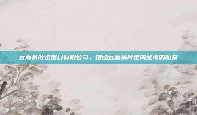 云南茶叶进出口有限公司，推动云南茶叶走向全球的桥梁