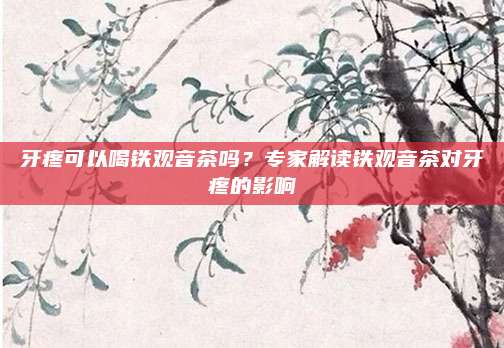 牙疼可以喝铁观音茶吗？专家解读铁观音茶对牙疼的影响
