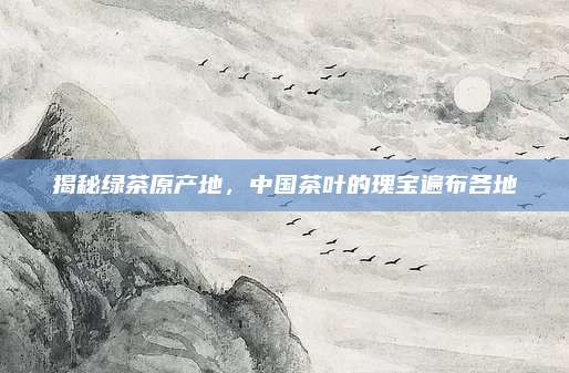 揭秘绿茶原产地，中国茶叶的瑰宝遍布各地