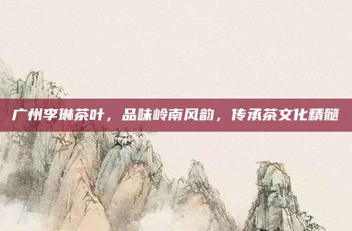 广州李琳茶叶，品味岭南风韵，传承茶文化精髓